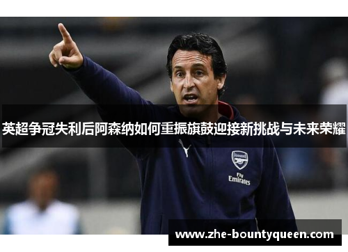 英超争冠失利后阿森纳如何重振旗鼓迎接新挑战与未来荣耀 英超争冠失利后阿森纳如何重振旗鼓迎接新挑战与未来荣耀