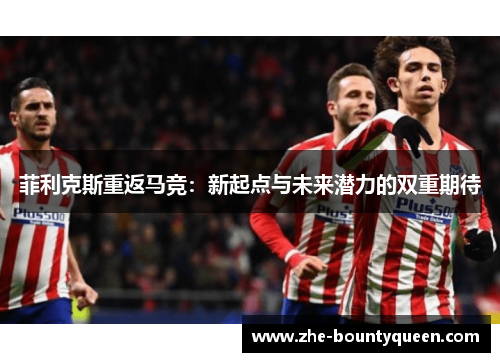 菲利克斯重返马竞:新起点与未来潜力的双重期待 菲利克斯重返马竞:新起点与未来潜力的双重期待