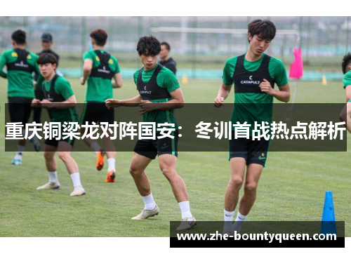 重庆铜梁龙对阵国安:冬训首战热点解析 重庆铜梁龙对阵国安:冬训首战热点解析