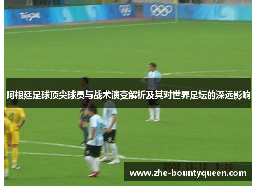 阿根廷足球顶尖球员与战术演变解析及其对世界足坛的深远影响 阿根廷足球顶尖球员与战术演变解析及其对世界足坛的深远影响