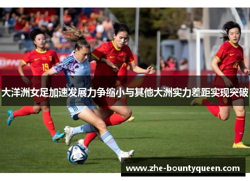 大洋洲女足加速发展力争缩小与其他大洲实力差距实现突破