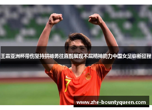 王霜亚洲杯带伤坚持拼搏勇往直前展现不屈精神助力中国女足崭新征程