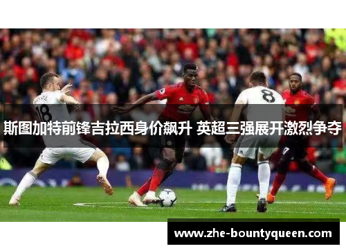 斯图加特前锋吉拉西身价飙升 英超三强展开激烈争夺 斯图加特前锋吉拉西身价飙升 英超三强展开激烈争夺
